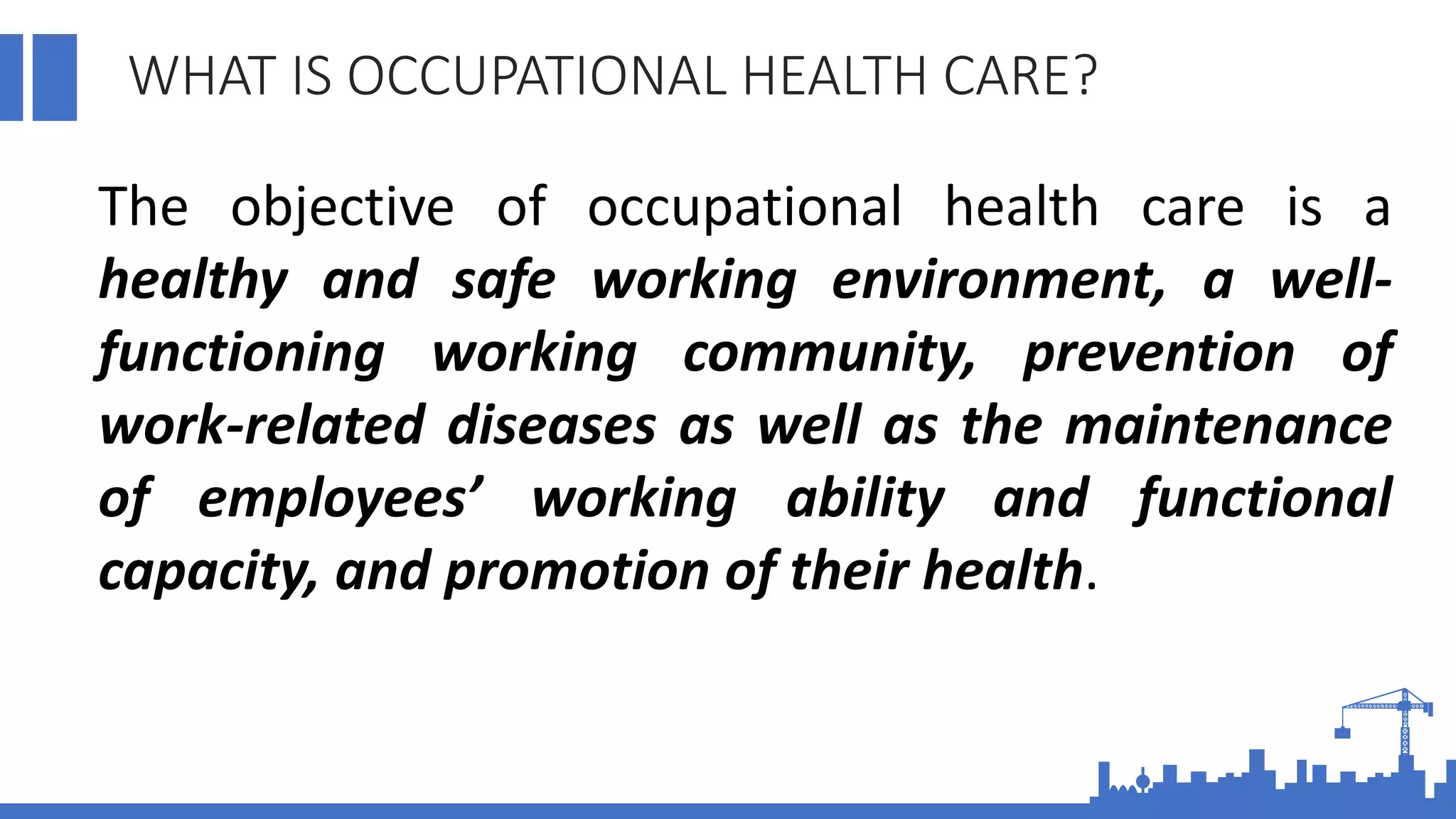 WHAT IS OCCUPATIONAL HEALTH CARE?
The objective of occupational health care is a
healthy and safe working environment, a well-
functioning working community, prevention of
work-related diseases as well as the maintenance
of employees’ working ability and functional
capacity, and promotion of their health.
 