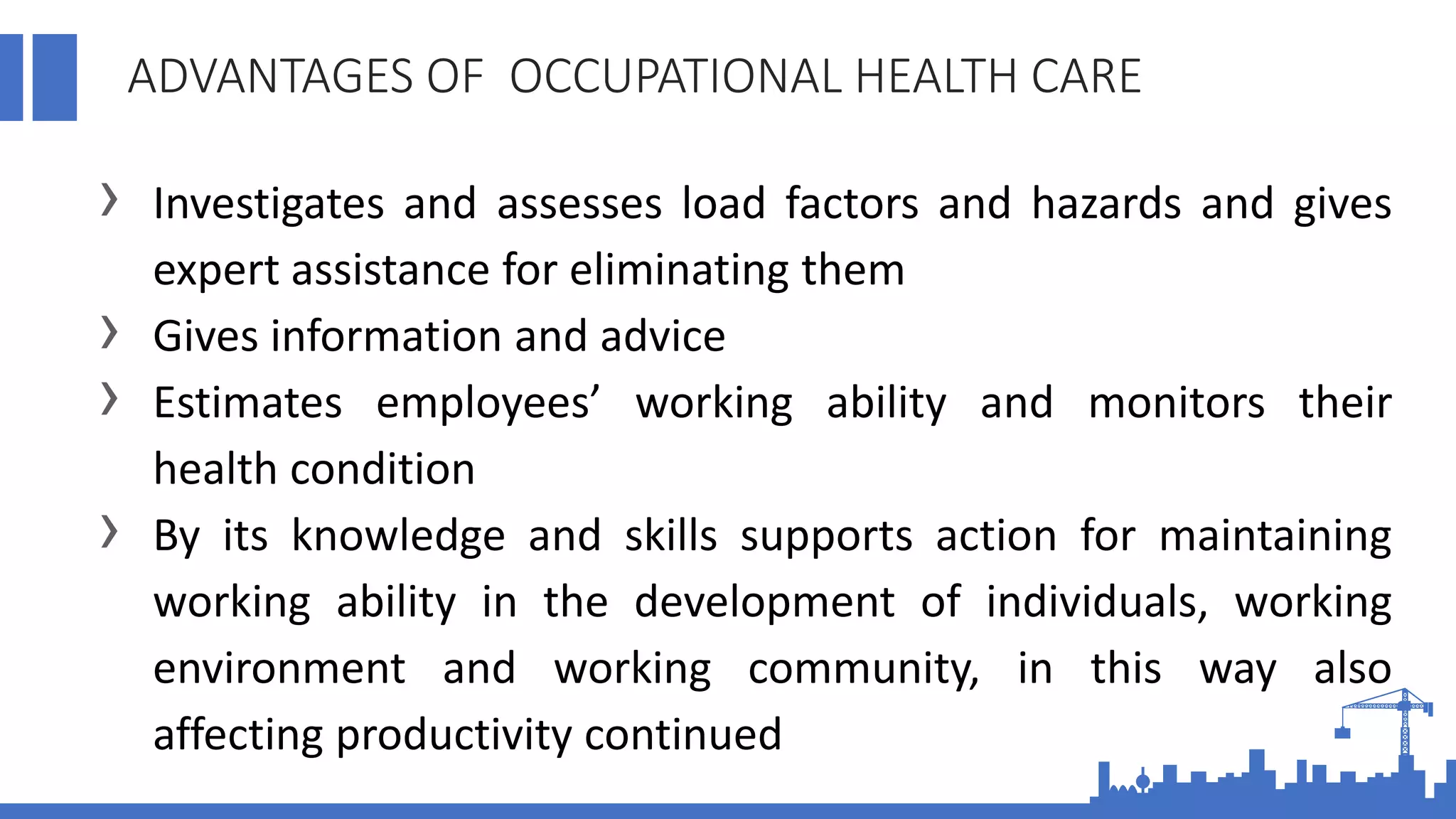 ADVANTAGES OF OCCUPATIONAL HEALTH CARE
› Investigates and assesses load factors and hazards and gives
expert assistance for eliminating them
› Gives information and advice
› Estimates employees’ working ability and monitors their
health condition
› By its knowledge and skills supports action for maintaining
working ability in the development of individuals, working
environment and working community, in this way also
affecting productivity continued
 
