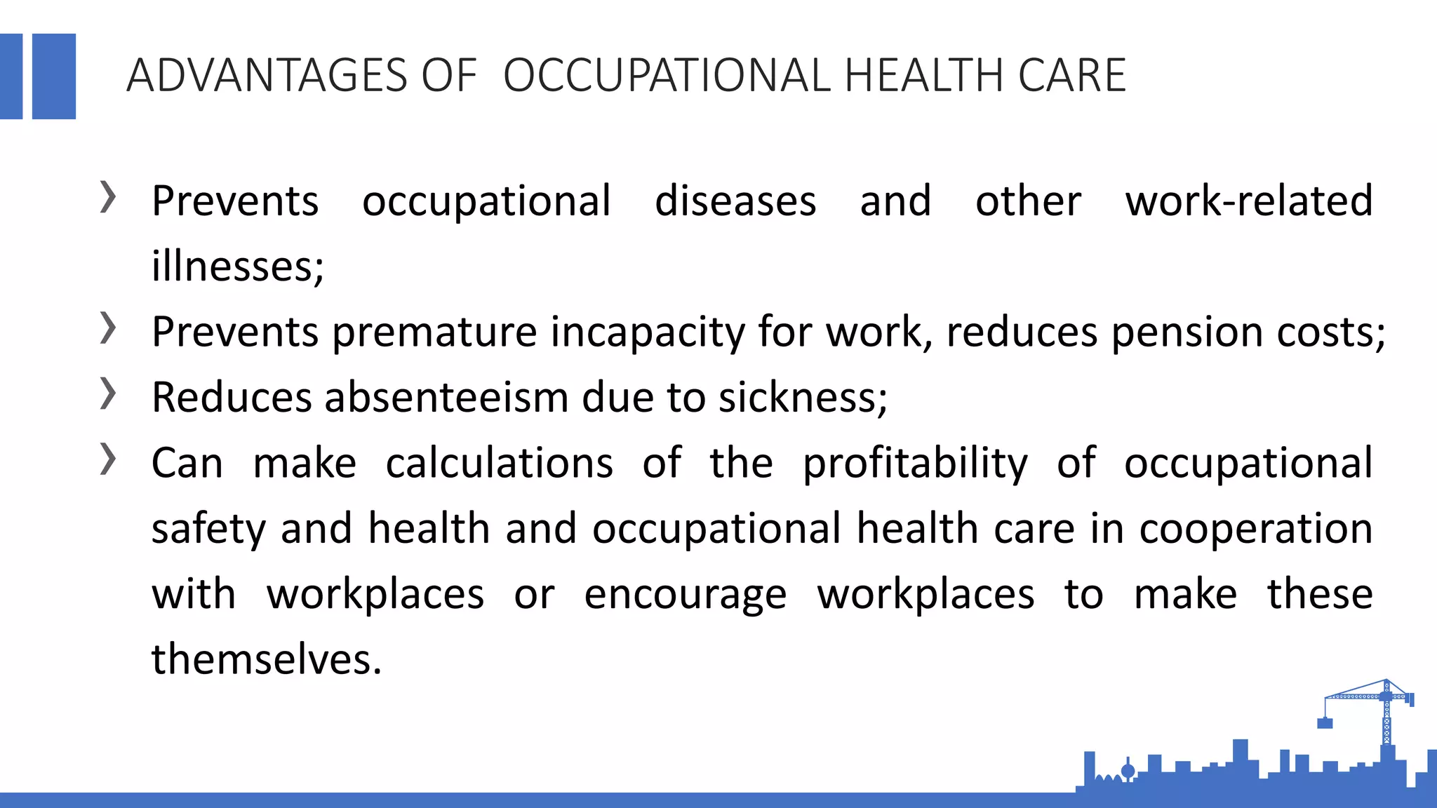 ADVANTAGES OF OCCUPATIONAL HEALTH CARE
› Prevents occupational diseases and other work-related
illnesses;
› Prevents premature incapacity for work, reduces pension costs;
› Reduces absenteeism due to sickness;
› Can make calculations of the profitability of occupational
safety and health and occupational health care in cooperation
with workplaces or encourage workplaces to make these
themselves.
 