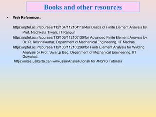 Books and other resources
• Web References:
https://nptel.ac.in/courses/112/104/112104116/-for Basics of Finite Element Analysis by
Prof. Nachiketa Tiwari, IIT Kanpur
https://nptel.ac.in/courses/112/106/112106130/for Advanced Finite Element Analysis by
Dr. R. Krishnakumar, Department of Mechanical Engineering, IIT Madras
https://nptel.ac.in/courses/112/103/112103299/for Finite Element Analysis for Welding
Analysis by Prof. Swarup Bag, Department of Mechanical Engineering, IIT
Guwahati.
https://sites.ualberta.ca/~wmoussa/AnsysTutorial/ for ANSYS Tutorials
 