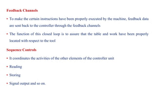 Feedback Channels
▪ To make the certain instructions have been properly executed by the machine, feedback data
are sent back to the controller through the feedback channels
▪ The function of this closed loop is to assure that the table and work have been properly
located with respect to the tool
Sequence Controls
▪ It coordinates the activities of the other elements of the controller unit
▪ Reading
▪ Storing
▪ Signal output and so on.
 