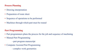 Process Planning
▪ Drawing interpretation
▪ Preparation of route sheet
▪ Sequence of operations to be performed
▪ Machines through which part must be routed
Part Programming
▪ Part programmers plans the process for the job and sequence of machining
▪ Manual Part Programming
- part program manuscript
▪ Computer Assisted Part Programming
- complex work geometries
 