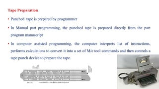 Tape Preparation
▪ Punched tape is prepared by programmer
▪ In Manual part programming, the punched tape is prepared directly from the part
program manuscript
▪ In computer assisted programming, the computer interprets list of instructions,
performs calculations to convert it into a set of M/c tool commands and then controls a
tape punch device to prepare the tape.
 