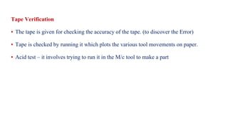 Tape Verification
▪ The tape is given for checking the accuracy of the tape. (to discover the Error)
▪ Tape is checked by running it which plots the various tool movements on paper.
▪ Acid test – it involves trying to run it in the M/c tool to make a part
 