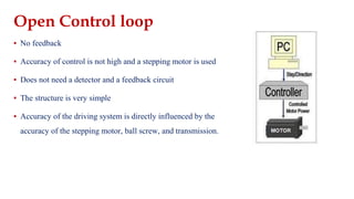 Open Control loop
▪ No feedback
▪ Accuracy of control is not high and a stepping motor is used
▪ Does not need a detector and a feedback circuit
▪ The structure is very simple
▪ Accuracy of the driving system is directly influenced by the
accuracy of the stepping motor, ball screw, and transmission.
 