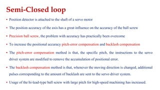 Semi-Closed loop
▪ Position detector is attached to the shaft of a servo motor
▪ The position accuracy of the axis has a great influence on the accuracy of the ball screw
▪ Precision ball screw, the problem with accuracy has practically been overcome
▪ To increase the positional accuracy pitch-error compensation and backlash compensation
▪ The pitch-error compensation method is that, the specific pitch, the instructions to the servo
driver system are modified to remove the accumulation of positional error.
▪ The backlash compensation method is that, whenever the moving direction is changed, additional
pulses corresponding to the amount of backlash are sent to the servo driver system.
▪ Usage of the hi-lead-type ball screw with large pitch for high-speed machining has increased.
 