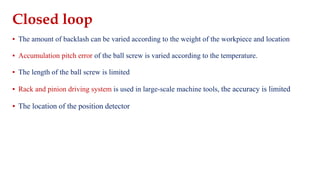 Closed loop
▪ The amount of backlash can be varied according to the weight of the workpiece and location
▪ Accumulation pitch error of the ball screw is varied according to the temperature.
▪ The length of the ball screw is limited
▪ Rack and pinion driving system is used in large-scale machine tools, the accuracy is limited
▪ The location of the position detector
 
