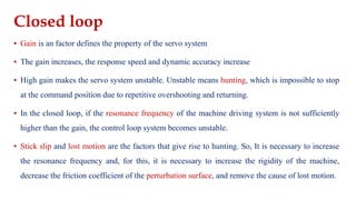 Closed loop
▪ Gain is an factor defines the property of the servo system
▪ The gain increases, the response speed and dynamic accuracy increase
▪ High gain makes the servo system unstable. Unstable means hunting, which is impossible to stop
at the command position due to repetitive overshooting and returning.
▪ In the closed loop, if the resonance frequency of the machine driving system is not sufficiently
higher than the gain, the control loop system becomes unstable.
▪ Stick slip and lost motion are the factors that give rise to hunting. So, It is necessary to increase
the resonance frequency and, for this, it is necessary to increase the rigidity of the machine,
decrease the friction coefficient of the perturbation surface, and remove the cause of lost motion.
 