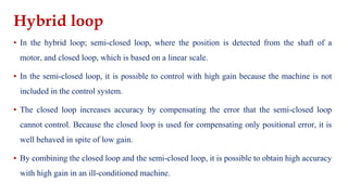 Hybrid loop
▪ In the hybrid loop; semi-closed loop, where the position is detected from the shaft of a
motor, and closed loop, which is based on a linear scale.
▪ In the semi-closed loop, it is possible to control with high gain because the machine is not
included in the control system.
▪ The closed loop increases accuracy by compensating the error that the semi-closed loop
cannot control. Because the closed loop is used for compensating only positional error, it is
well behaved in spite of low gain.
▪ By combining the closed loop and the semi-closed loop, it is possible to obtain high accuracy
with high gain in an ill-conditioned machine.
 