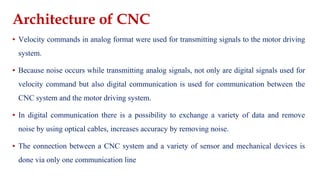 Architecture of CNC
▪ Velocity commands in analog format were used for transmitting signals to the motor driving
system.
▪ Because noise occurs while transmitting analog signals, not only are digital signals used for
velocity command but also digital communication is used for communication between the
CNC system and the motor driving system.
▪ In digital communication there is a possibility to exchange a variety of data and remove
noise by using optical cables, increases accuracy by removing noise.
▪ The connection between a CNC system and a variety of sensor and mechanical devices is
done via only one communication line
 