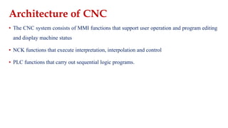 Architecture of CNC
▪ The CNC system consists of MMI functions that support user operation and program editing
and display machine status
▪ NCK functions that execute interpretation, interpolation and control
▪ PLC functions that carry out sequential logic programs.
 