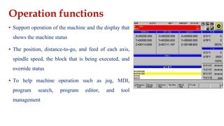 Operation functions
▪ Support operation of the machine and the display that
shows the machine status
▪ The position, distance-to-go, and feed of each axis,
spindle speed, the block that is being executed, and
override status
▪ To help machine operation such as jog, MDI,
program search, program editor, and tool
management
 