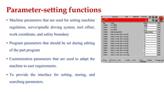 Parameter-setting functions
▪ Machine parameters that are used for setting machine
regulation, servo/spindle driving system, tool offset,
work coordinate, and safety boundary
▪ Program parameters that should be set during editing
of the part program
▪ Customization parameters that are used to adapt the
machine to user requirements.
▪ To provide the interface for setting, storing, and
searching parameters.
 