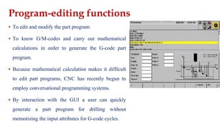 Program-editing functions
▪ To edit and modify the part program
▪ To know G/M-codes and carry out mathematical
calculations in order to generate the G-code part
program.
▪ Because mathematical calculation makes it difficult
to edit part programs, CNC has recently begun to
employ conversational programming systems.
▪ By interaction with the GUI a user can quickly
generate a part program for drilling without
memorizing the input attributes for G-code cycles.
 
