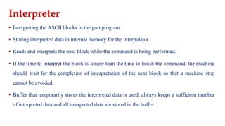 Interpreter
▪ Interpreting the ASCII blocks in the part program
▪ Storing interpreted data in internal memory for the interpolator.
▪ Reads and interprets the next block while the command is being performed.
▪ If the time to interpret the block is longer than the time to finish the command, the machine
should wait for the completion of interpretation of the next block so that a machine stop
cannot be avoided.
▪ Buffer that temporarily stores the interpreted data is used, always keeps a sufficient number
of interpreted data and all interpreted data are stored in the buffer.
 