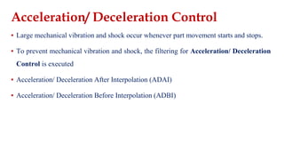 Acceleration/ Deceleration Control
▪ Large mechanical vibration and shock occur whenever part movement starts and stops.
▪ To prevent mechanical vibration and shock, the filtering for Acceleration/ Deceleration
Control is executed
▪ Acceleration/ Deceleration After Interpolation (ADAI)
▪ Acceleration/ Deceleration Before Interpolation (ADBI)
 