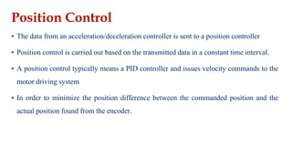 Position Control
▪ The data from an acceleration/deceleration controller is sent to a position controller
▪ Position control is carried out based on the transmitted data in a constant time interval.
▪ A position control typically means a PID controller and issues velocity commands to the
motor driving system
▪ In order to minimize the position difference between the commanded position and the
actual position found from the encoder.
 