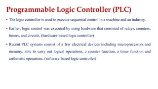 Programmable Logic Controller (PLC)
▪ The logic controller is used to execute sequential control in a machine and an industry.
▪ Earlier, logic control was executed by using hardware that consisted of relays, counters,
timers, and circuits. (hardware-based logic controller)
▪ Recent PLC systems consist of a few electrical devices including microprocessors and
memory, able to carry out logical operations, a counter function, a timer function and
arithmetic operations. (software-based logic controller)
 