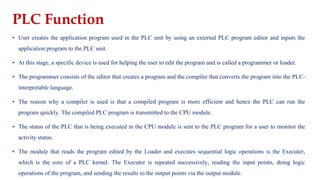 PLC Function
▪ User creates the application program used in the PLC unit by using an external PLC program editor and inputs the
application program to the PLC unit.
▪ At this stage, a specific device is used for helping the user to edit the program and is called a programmer or loader.
▪ The programmer consists of the editor that creates a program and the compiler that converts the program into the PLC-
interpretable language.
▪ The reason why a compiler is used is that a compiled program is more efficient and hence the PLC can run the
program quickly. The compiled PLC program is transmitted to the CPU module.
▪ The status of the PLC that is being executed in the CPU module is sent to the PLC program for a user to monitor the
activity status.
▪ The module that reads the program edited by the Loader and executes sequential logic operations is the Executer,
which is the core of a PLC kernel. The Executer is repeated successively, reading the input points, doing logic
operations of the program, and sending the results to the output points via the output module.
 