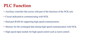 PLC Function
▪ Auxiliary controller that assists with part of the functions of the NCK unit.
▪ Circuit dedicated to communicating with NCK.
▪ Dual-port RAM for supporting high-speed communication.
▪ Memory for the exchanged data during high-speed communication with NCK.
▪ High-speed input module for high-speed control such as turret control.
 