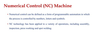 ▪ Numerical control can be defined as a form of programmable automation in which
the process is controlled by numbers, letters and symbols.
▪ NC technology has been applied to a variety of operations, including assembly,
inspection, press working and spot welding.
Numerical Control (NC) Machine
 