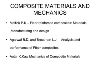 COMPOSITE MATERIALS AND
MECHANICS
• Mallick P.K – Fiber reinforced composites: Materials
,Manufacturing and design
• Agarwal B.D. and Broutman L.J. – Analysis and
performance of Fiber composites
• Autar K.Kaw Mechanics of Composite Materials
 