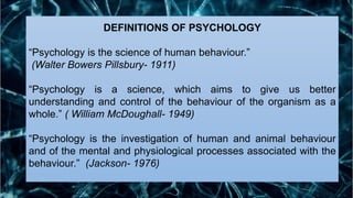 DEFINITIONS OF PSYCHOLOGY
“Psychology is the science of human behaviour.”
(Walter Bowers Pillsbury- 1911)
“Psychology is a science, which aims to give us better
understanding and control of the behaviour of the organism as a
whole.” ( William McDoughall- 1949)
“Psychology is the investigation of human and animal behaviour
and of the mental and physiological processes associated with the
behaviour.” (Jackson- 1976)
 