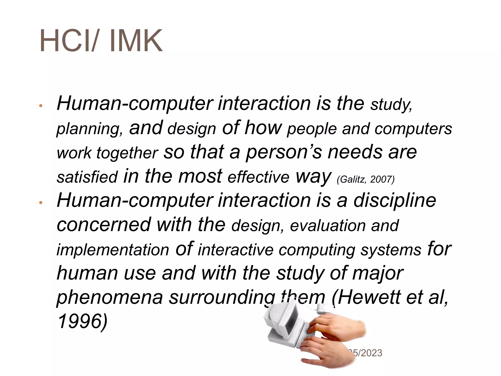 HCI/ IMK
5/25/2023
10
• Human-computer interaction is the study,
planning, and design of how people and computers
work together so that a person’s needs are
satisfied in the most effective way (Galitz, 2007)
• Human-computer interaction is a discipline
concerned with the design, evaluation and
implementation of interactive computing systems for
human use and with the study of major
phenomena surrounding them (Hewett et al,
1996)
 