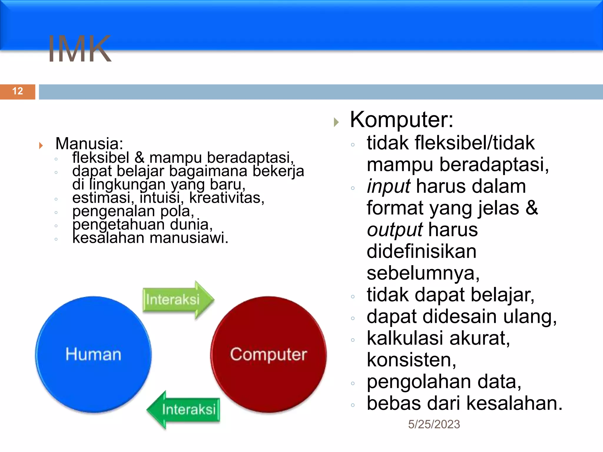 IMK
 Manusia:
◦ fleksibel & mampu beradaptasi,
◦ dapat belajar bagaimana bekerja
di lingkungan yang baru,
◦ estimasi, intuisi, kreativitas,
◦ pengenalan pola,
◦ pengetahuan dunia,
◦ kesalahan manusiawi.
 Komputer:
◦ tidak fleksibel/tidak
mampu beradaptasi,
◦ input harus dalam
format yang jelas &
output harus
didefinisikan
sebelumnya,
◦ tidak dapat belajar,
◦ dapat didesain ulang,
◦ kalkulasi akurat,
konsisten,
◦ pengolahan data,
◦ bebas dari kesalahan.
5/25/2023
12
 