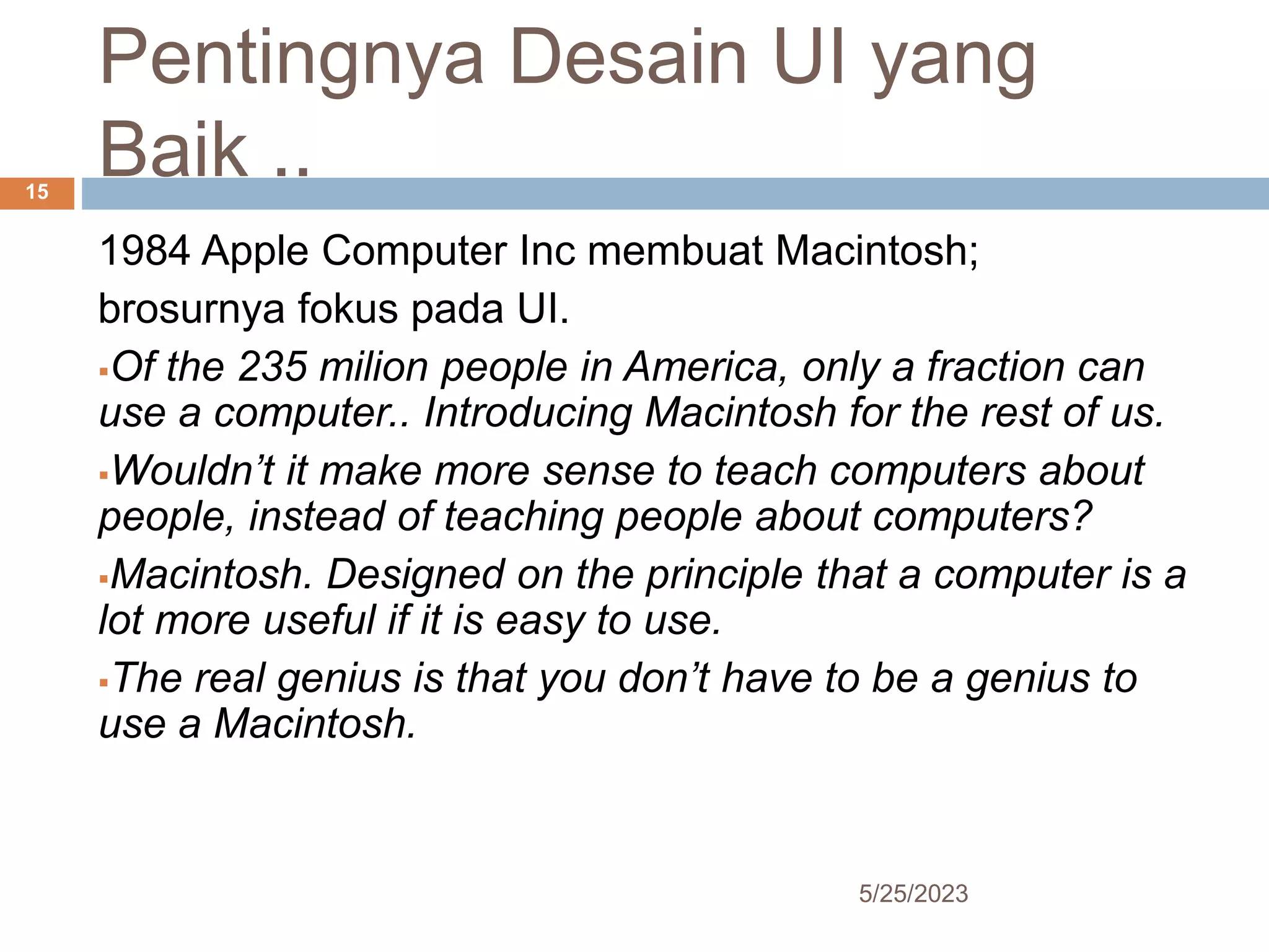 Pentingnya Desain UI yang
Baik ..
5/25/2023
15
1984 Apple Computer Inc membuat Macintosh;
brosurnya fokus pada UI.
Of the 235 milion people in America, only a fraction can
use a computer.. Introducing Macintosh for the rest of us.
Wouldn’t it make more sense to teach computers about
people, instead of teaching people about computers?
Macintosh. Designed on the principle that a computer is a
lot more useful if it is easy to use.
The real genius is that you don’t have to be a genius to
use a Macintosh.
 