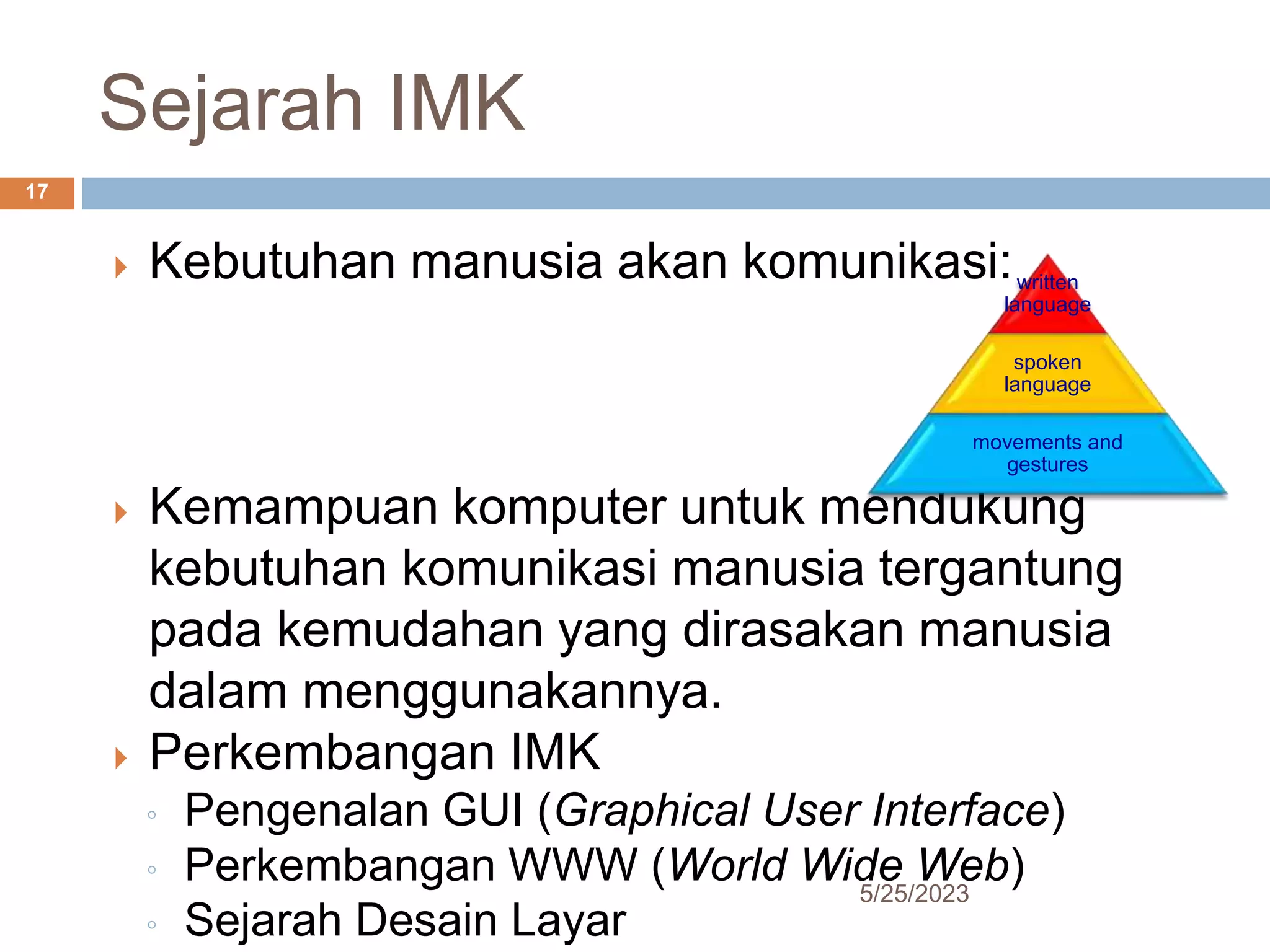Sejarah IMK
5/25/2023
17
 Kebutuhan manusia akan komunikasi:
 Kemampuan komputer untuk mendukung
kebutuhan komunikasi manusia tergantung
pada kemudahan yang dirasakan manusia
dalam menggunakannya.
 Perkembangan IMK
◦ Pengenalan GUI (Graphical User Interface)
◦ Perkembangan WWW (World Wide Web)
◦ Sejarah Desain Layar
written
language
spoken
language
movements and
gestures
 