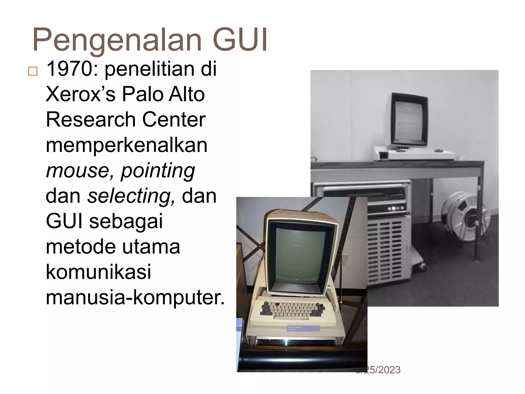 Pengenalan GUI
5/25/2023
18
 1970: penelitian di
Xerox’s Palo Alto
Research Center
memperkenalkan
mouse, pointing
dan selecting, dan
GUI sebagai
metode utama
komunikasi
manusia-komputer.
 