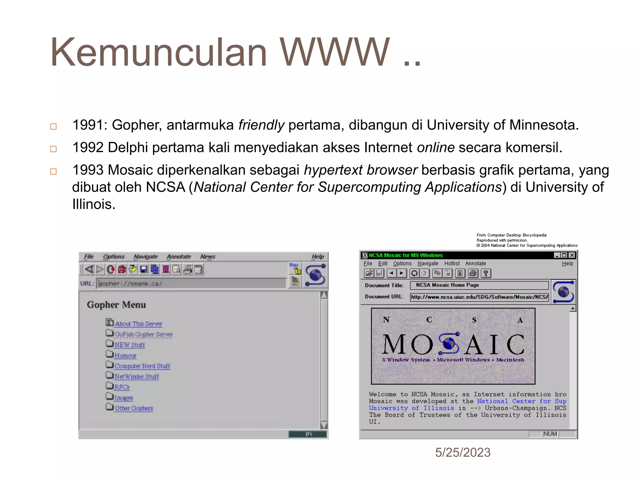 Kemunculan WWW ..
5/25/2023
24
 1991: Gopher, antarmuka friendly pertama, dibangun di University of Minnesota.
 1992 Delphi pertama kali menyediakan akses Internet online secara komersil.
 1993 Mosaic diperkenalkan sebagai hypertext browser berbasis grafik pertama, yang
dibuat oleh NCSA (National Center for Supercomputing Applications) di University of
Illinois.
 