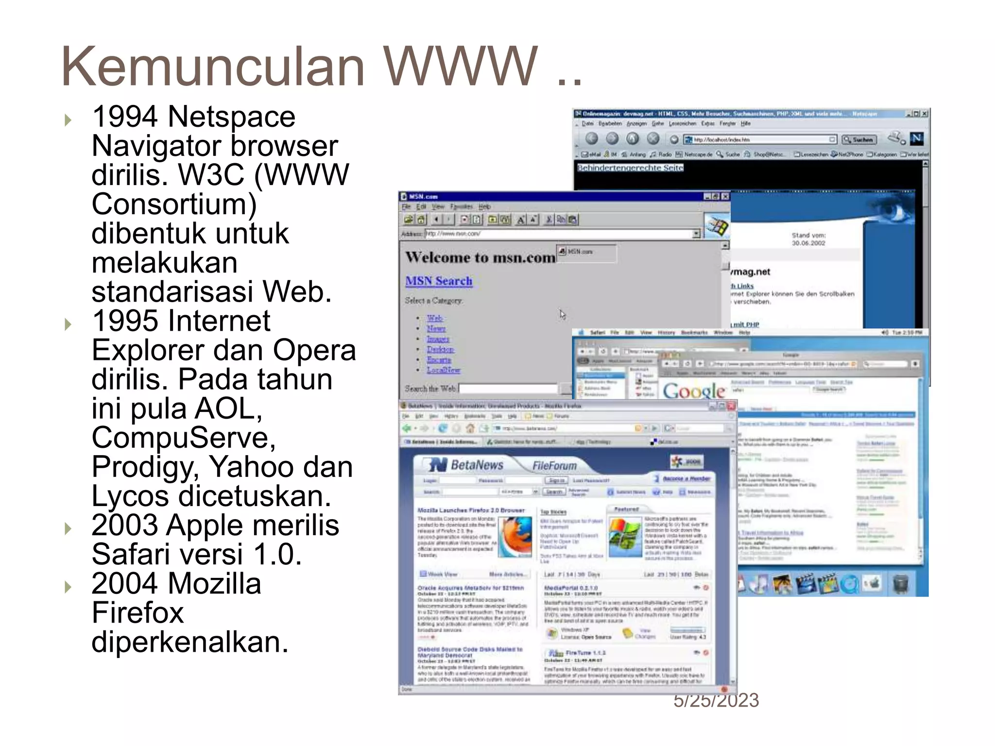 Kemunculan WWW ..
5/25/2023
25
 1994 Netspace
Navigator browser
dirilis. W3C (WWW
Consortium)
dibentuk untuk
melakukan
standarisasi Web.
 1995 Internet
Explorer dan Opera
dirilis. Pada tahun
ini pula AOL,
CompuServe,
Prodigy, Yahoo dan
Lycos dicetuskan.
 2003 Apple merilis
Safari versi 1.0.
 2004 Mozilla
Firefox
diperkenalkan.
 