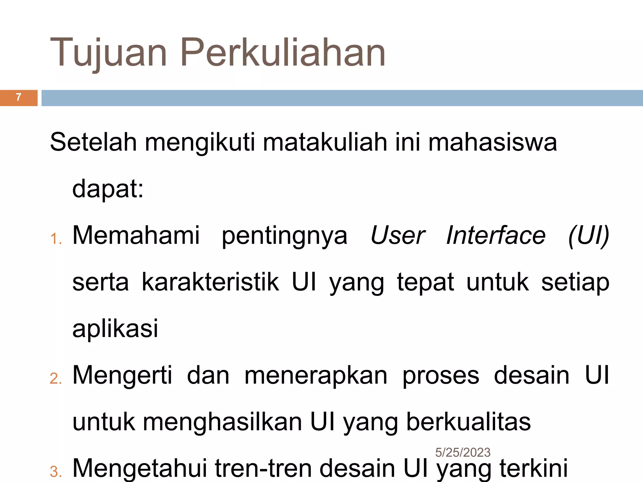 Tujuan Perkuliahan
5/25/2023
7
Setelah mengikuti matakuliah ini mahasiswa
dapat:
1. Memahami pentingnya User Interface (UI)
serta karakteristik UI yang tepat untuk setiap
aplikasi
2. Mengerti dan menerapkan proses desain UI
untuk menghasilkan UI yang berkualitas
3. Mengetahui tren-tren desain UI yang terkini
 