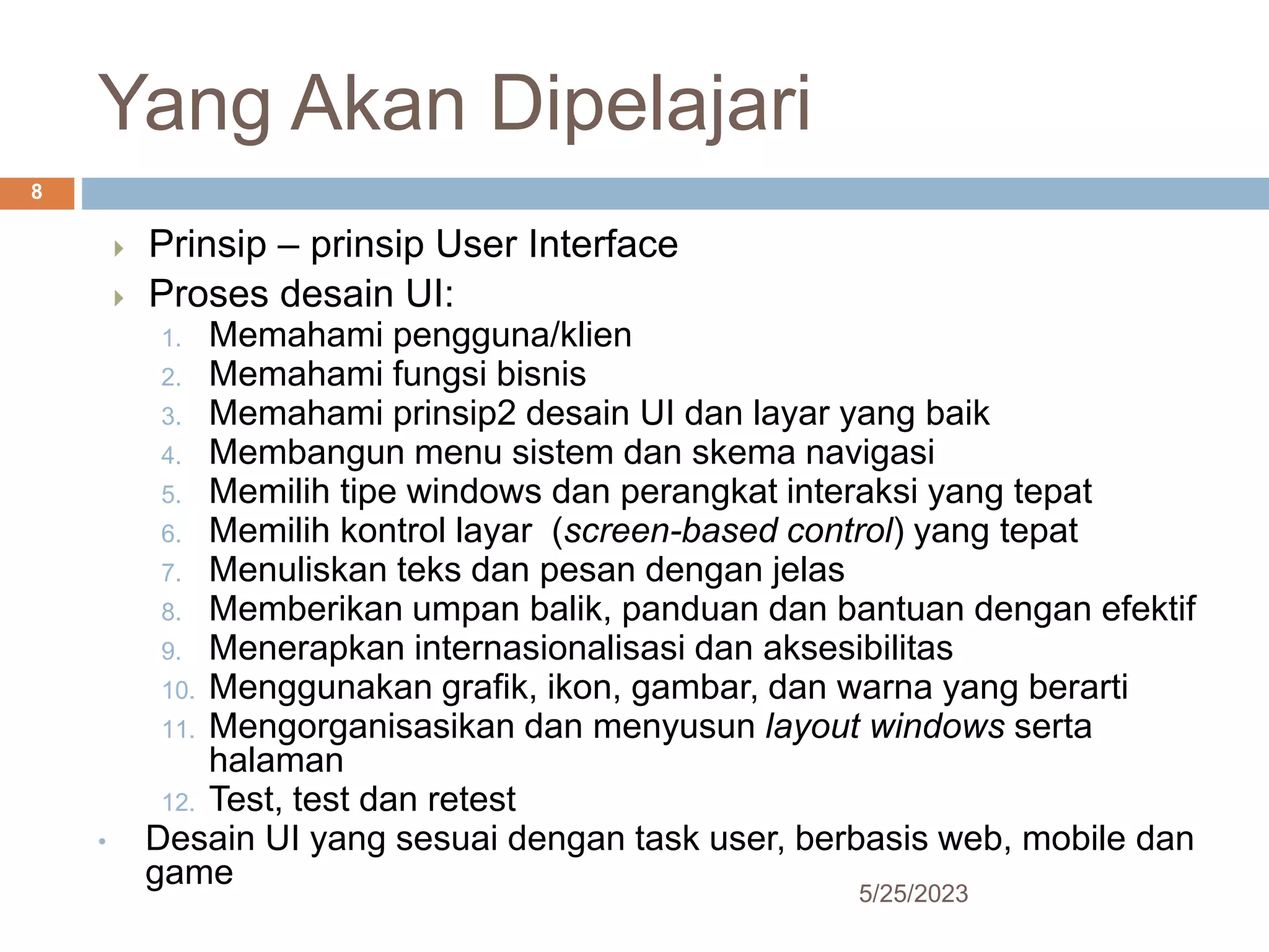 Yang Akan Dipelajari
5/25/2023
8
 Prinsip – prinsip User Interface
 Proses desain UI:
1. Memahami pengguna/klien
2. Memahami fungsi bisnis
3. Memahami prinsip2 desain UI dan layar yang baik
4. Membangun menu sistem dan skema navigasi
5. Memilih tipe windows dan perangkat interaksi yang tepat
6. Memilih kontrol layar (screen-based control) yang tepat
7. Menuliskan teks dan pesan dengan jelas
8. Memberikan umpan balik, panduan dan bantuan dengan efektif
9. Menerapkan internasionalisasi dan aksesibilitas
10. Menggunakan grafik, ikon, gambar, dan warna yang berarti
11. Mengorganisasikan dan menyusun layout windows serta
halaman
12. Test, test dan retest
• Desain UI yang sesuai dengan task user, berbasis web, mobile dan
game
 