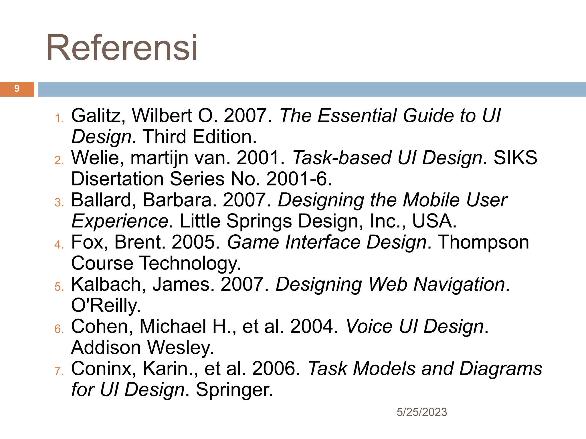 Referensi
5/25/2023
9
1. Galitz, Wilbert O. 2007. The Essential Guide to UI
Design. Third Edition.
2. Welie, martijn van. 2001. Task-based UI Design. SIKS
Disertation Series No. 2001-6.
3. Ballard, Barbara. 2007. Designing the Mobile User
Experience. Little Springs Design, Inc., USA.
4. Fox, Brent. 2005. Game Interface Design. Thompson
Course Technology.
5. Kalbach, James. 2007. Designing Web Navigation.
O'Reilly.
6. Cohen, Michael H., et al. 2004. Voice UI Design.
Addison Wesley.
7. Coninx, Karin., et al. 2006. Task Models and Diagrams
for UI Design. Springer.
 