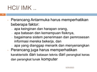 HCI/ IMK ..
5/25/2023
11
• Perancang Antarmuka harus memperhatikan
beberapa faktor:
– apa keinginan dan harapan orang,
– apa batasan dan kemampuan fisiknya,
– bagaimana sistem penerimaan dan pemrosesan
informasi mereka bekerja, dan
– apa yang dianggap menarik dan menyenangkan
• Perancang juga harus memperhatikan
karakteristik dan batasan teknis dari perangkat keras
dan perangkat lunak komputer
 