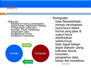 IMK
 Manusia:
◦ fleksibel & mampu beradaptasi,
◦ dapat belajar bagaimana bekerja
di lingkungan yang baru,
◦ estimasi, intuisi, kreativitas,
◦ pengenalan pola,
◦ pengetahuan dunia,
◦ kesalahan manusiawi.
 Komputer:
◦ tidak fleksibel/tidak
mampu beradaptasi,
◦ input harus dalam
format yang jelas &
output harus
didefinisikan
sebelumnya,
◦ tidak dapat belajar,
◦ dapat didesain ulang,
◦ kalkulasi akurat,
konsisten,
◦ pengolahan data,
◦ bebas dari kesalahan.
5/25/2023
12
 