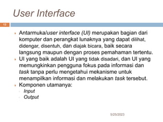 User Interface
5/25/2023
13
 Antarmuka/user interface (UI) merupakan bagian dari
komputer dan perangkat lunaknya yang dapat dilihat,
didengar, disentuh, dan diajak bicara, baik secara
langsung maupun dengan proses pemahaman tertentu.
 UI yang baik adalah UI yang tidak disadari, dan UI yang
memungkinkan pengguna fokus pada informasi dan
task tanpa perlu mengetahui mekanisme untuk
menampilkan informasi dan melakukan task tersebut.
 Komponen utamanya:
◦ Input
◦ Output
 