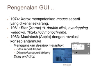 Pengenalan GUI ..
5/25/2023
19
• 1974: Xerox mempatenkan mouse seperti
yang dikenal sekarang.
• 1981: Star (Xerox)  double click, overlapping
windows, 1024x768 monochrome.
• 1983: Macintosh (Apple) dengan revolusi
konsep antarmuka
– Menggunakan desktop metaphor:
• Files seperti kertas
• Directories seperti folders
– Drag and drop
 