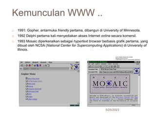 Kemunculan WWW ..
5/25/2023
24
 1991: Gopher, antarmuka friendly pertama, dibangun di University of Minnesota.
 1992 Delphi pertama kali menyediakan akses Internet online secara komersil.
 1993 Mosaic diperkenalkan sebagai hypertext browser berbasis grafik pertama, yang
dibuat oleh NCSA (National Center for Supercomputing Applications) di University of
Illinois.
 