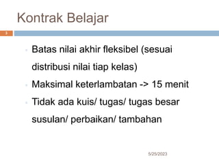 Kontrak Belajar
5/25/2023
3
◦ Batas nilai akhir fleksibel (sesuai
distribusi nilai tiap kelas)
◦ Maksimal keterlambatan -> 15 menit
◦ Tidak ada kuis/ tugas/ tugas besar
susulan/ perbaikan/ tambahan
 