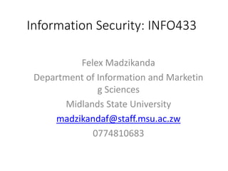 Information Security: INFO433
Felex Madzikanda
Department of Information and Marketin
g Sciences
Midlands State University
madzikandaf@staff.msu.ac.zw
0774810683
 