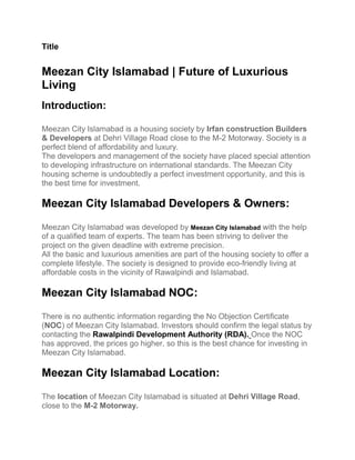 Title
Meezan City Islamabad | Future of Luxurious
Living
Introduction:
Meezan City Islamabad is a housing society by Irfan construction Builders
& Developers at Dehri Village Road close to the M-2 Motorway. Society is a
perfect blend of affordability and luxury.
The developers and management of the society have placed special attention
to developing infrastructure on international standards. The Meezan City
housing scheme is undoubtedly a perfect investment opportunity, and this is
the best time for investment.
Meezan City Islamabad Developers & Owners:
Meezan City Islamabad was developed by Meezan City Islamabad with the help
of a qualified team of experts. The team has been striving to deliver the
project on the given deadline with extreme precision.
All the basic and luxurious amenities are part of the housing society to offer a
complete lifestyle. The society is designed to provide eco-friendly living at
affordable costs in the vicinity of Rawalpindi and Islamabad.
Meezan City Islamabad NOC:
There is no authentic information regarding the No Objection Certificate
(NOC) of Meezan City Islamabad. Investors should confirm the legal status by
contacting the Rawalpindi Development Authority (RDA). Once the NOC
has approved, the prices go higher, so this is the best chance for investing in
Meezan City Islamabad.
Meezan City Islamabad Location:
The location of Meezan City Islamabad is situated at Dehri Village Road,
close to the M-2 Motorway.
 
