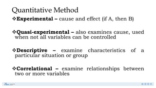 Quantitative Method
Experimental – cause and effect (if A, then B)
Quasi-experimental – also examines cause, used
when not all variables can be controlled
Descriptive – examine characteristics of a
particular situation or group
Correlational – examine relationships between
two or more variables
 