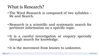 What is Research?
• The Word Research is composed of two syllables –
Re and Search.
• Research is a scientific and systematic search for
pertinent information on a specific topic.
• It is a careful investigation or enquiry specially
through search for knowledge.
• It is the movement from known to unknown.
 