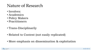 Nature of Research
• Involves:
• Academics
• Policy Makers
• Practitioners
• Trans-Disciplinarily
• Related to Context (not easily replicated)
• More emphasis on dissemination & exploitation
 