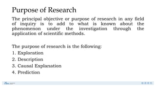 Purpose of Research
The principal objective or purpose of research in any field
of inquiry is to add to what is known about the
phenomenon under the investigation through the
application of scientific methods.
The purpose of research is the following:
1. Exploration
2. Description
3. Causal Explanation
4. Prediction
 