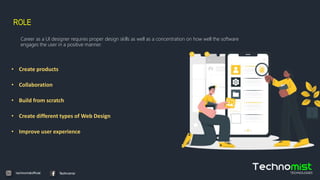 ROLE
Career as a UI designer requires proper design skills as well as a concentration on how well the software
engages the user in a positive manner.
• Create products
• Collaboration
• Build from scratch
• Create different types of Web Design
• Improve user experience
 